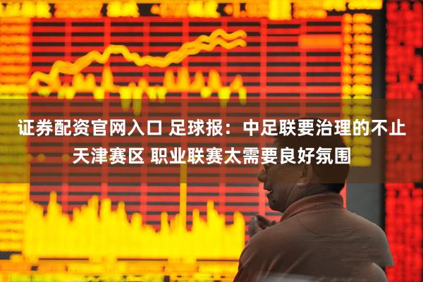 证券配资官网入口 足球报：中足联要治理的不止天津赛区 职业联赛太需要良好氛围