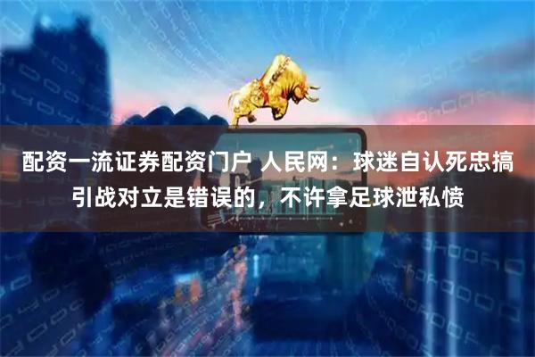 配资一流证券配资门户 人民网：球迷自认死忠搞引战对立是错误的，不许拿足球泄私愤