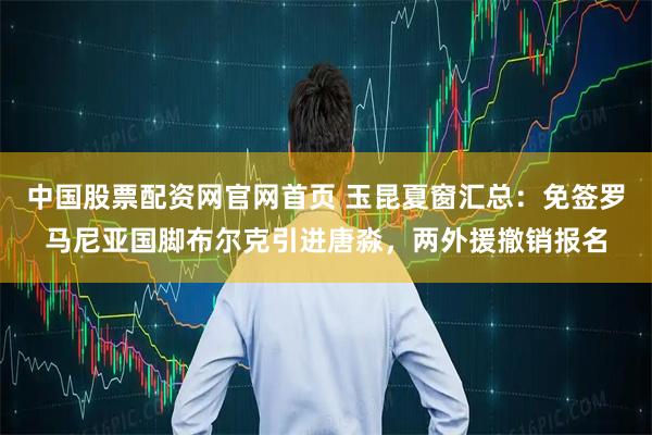 中国股票配资网官网首页 玉昆夏窗汇总：免签罗马尼亚国脚布尔克引进唐淼，两外援撤销报名