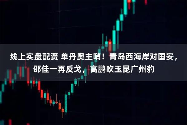 线上实盘配资 单丹奥主哨！青岛西海岸对国安，邵佳一再反戈，高鹏吹玉昆广州豹