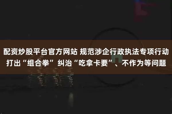 配资炒股平台官方网站 规范涉企行政执法专项行动打出“组合拳” 纠治“吃拿卡要”、不作为等问题