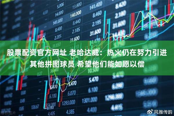 股票配资官方网址 老哈达威：热火仍在努力引进其他拼图球员 希望他们能如愿以偿