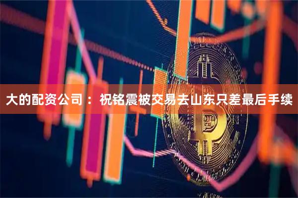 大的配资公司 ：祝铭震被交易去山东只差最后手续