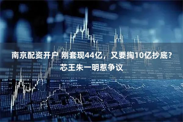 南京配资开户 刚套现44亿，又要掏10亿抄底？芯王朱一明惹争议