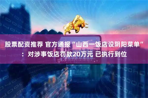 股票配资推荐 官方通报“山西一饭店设阴阳菜单”：对涉事饭店罚款20万元 已执行到位